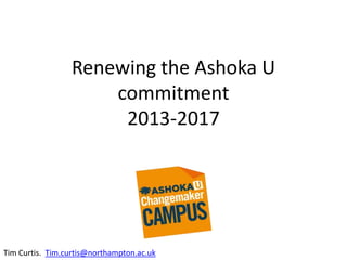 Renewing the Ashoka U
commitment
2013-2017
Tim Curtis
Change Leader
Tim.curtis@northampton.ac.uk
 