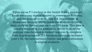 If you are an F-1 student in the United States, you must
know when you should request to renew your F1 status,
and the process to do so. The U.S. Department of
Homeland Security (DHS) needs the students to finish
their study by the end date on their I-20 form. This date is
usually created by the admission officer to show the
average time duration a student requires to complete
their degree program. If it becomes necessary to renew
your I-20, the International Center can grant extensions
to eligible students.
 