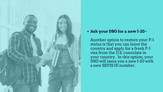 Ask your DSO for a new I-20 -
Another option to restore your F-1
status is that you can leave the
country and apply for a fresh F-1
visa from the U.S. consulate in
your country. In this option, your
DSO will issue you a new I-20 with
a new SEVIS ID number.
 