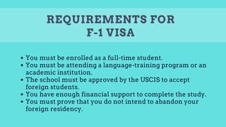 REQUIREMENTS FOR
F-1 VISA
You must be enrolled as a full-time student.
You must be attending a language-training program or an
academic institution.
The school must be approved by the USCIS to accept
foreign students.
You have enough financial support to complete the study.
You must prove that you do not intend to abandon your
foreign residency.
 