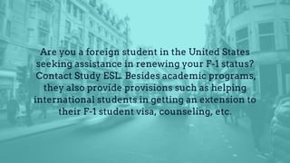 Are you a foreign student in the United States
seeking assistance in renewing your F-1 status?
Contact Study ESL. Besides academic programs,
they also provide provisions such as helping
international students in getting an extension to
their F-1 student visa, counseling, etc.
 