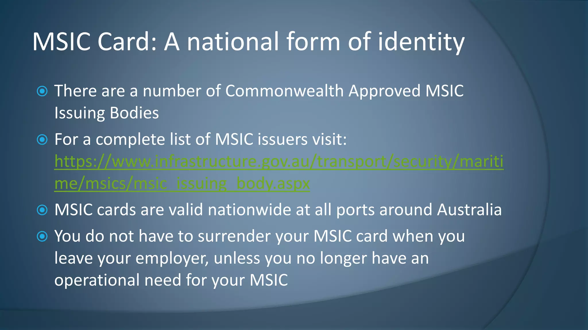  There are a number of Commonwealth Approved MSIC
Issuing Bodies
 For a complete list of MSIC issuers visit:
https://www.infrastructure.gov.au/transport/security/mariti
me/msics/msic_issuing_body.aspx
 MSIC cards are valid nationwide at all ports around Australia
 You do not have to surrender your MSIC card when you
leave your employer, unless you no longer have an
operational need for your MSIC
MSIC Card: A national form of identity
 