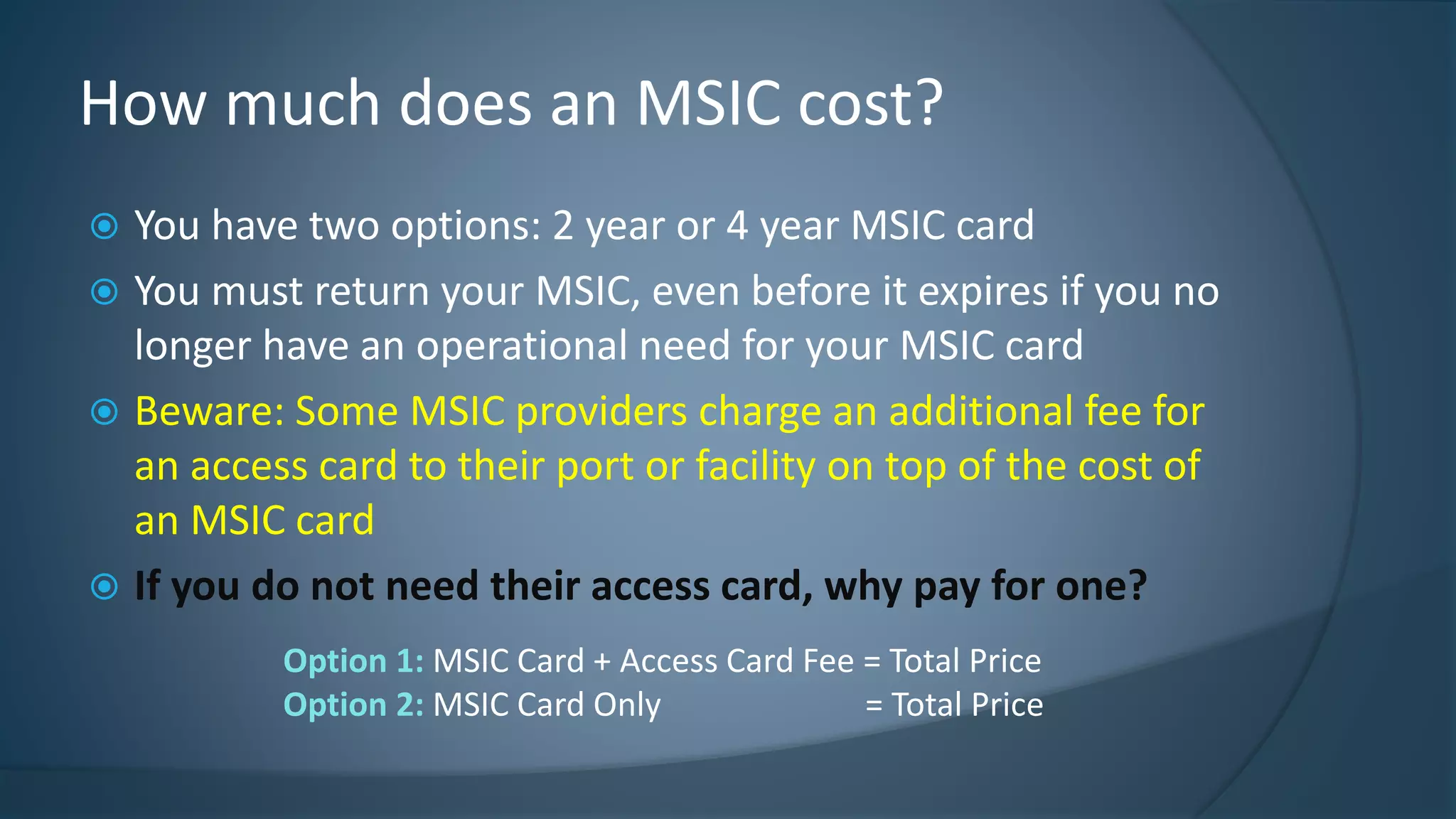  You have two options: 2 year or 4 year MSIC card
 You must return your MSIC, even before it expires if you no
longer have an operational need for your MSIC card
 Beware: Some MSIC providers charge an additional fee for
an access card to their port or facility on top of the cost of
an MSIC card
 If you do not need their access card, why pay for one?
How much does an MSIC cost?
Option 1: MSIC Card + Access Card Fee = Total Price
Option 2: MSIC Card Only = Total Price
 