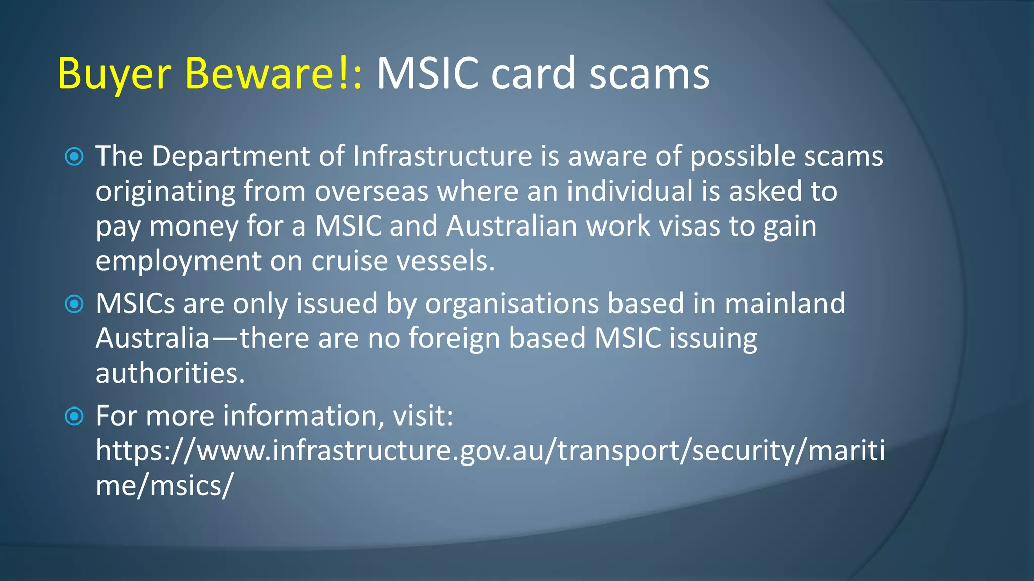  The Department of Infrastructure is aware of possible scams
originating from overseas where an individual is asked to
pay money for a MSIC and Australian work visas to gain
employment on cruise vessels.
 MSICs are only issued by organisations based in mainland
Australia—there are no foreign based MSIC issuing
authorities.
 For more information, visit:
https://www.infrastructure.gov.au/transport/security/mariti
me/msics/
Buyer Beware!: MSIC card scams
 