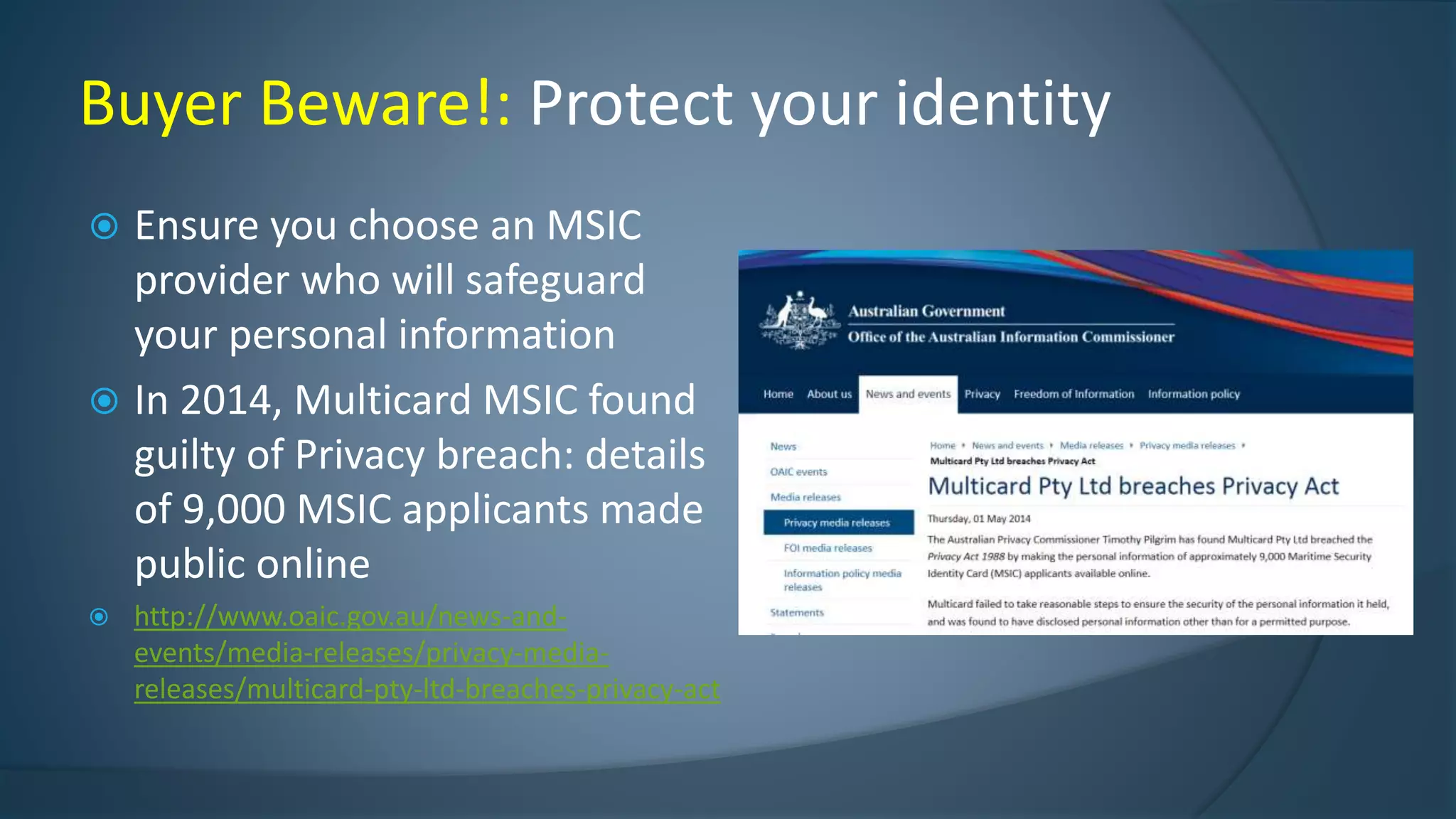  Ensure you choose an MSIC
provider who will safeguard
your personal information
 In 2014, Multicard MSIC found
guilty of Privacy breach: details
of 9,000 MSIC applicants made
public online
 http://www.oaic.gov.au/news-and-
events/media-releases/privacy-media-
releases/multicard-pty-ltd-breaches-privacy-act
Buyer Beware!: Protect your identity
 
