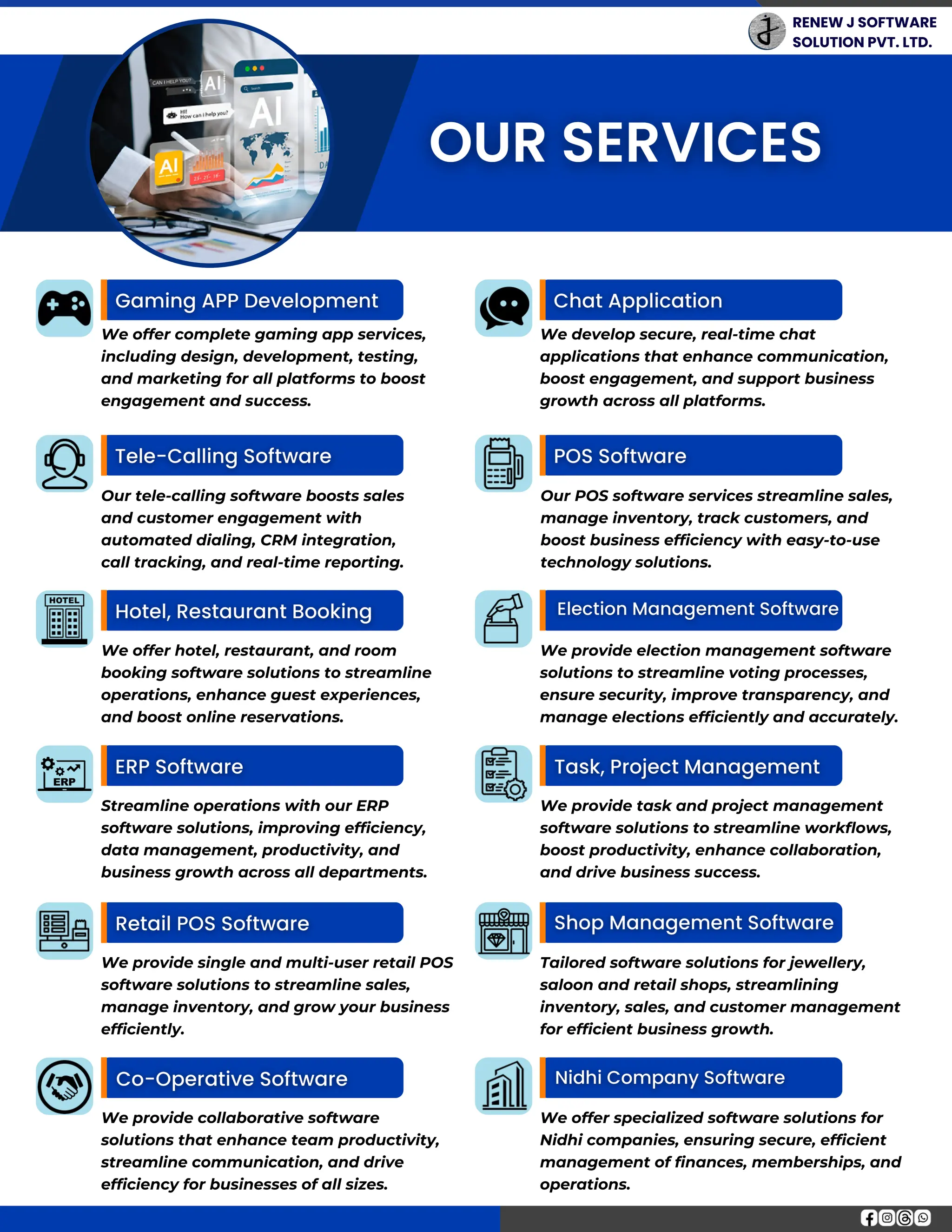 RENEW J SOFTWARE
SOLUTION PVT. LTD.
Streamline operations with our ERP
software solutions, improving efficiency,
data management, productivity, and
business growth across all departments.
We offer hotel, restaurant, and room
booking software solutions to streamline
operations, enhance guest experiences,
and boost online reservations.
We offer complete gaming app services,
including design, development, testing,
and marketing for all platforms to boost
engagement and success.
Our tele-calling software boosts sales
and customer engagement with
automated dialing, CRM integration,
call tracking, and real-time reporting.
We provide collaborative software
solutions that enhance team productivity,
streamline communication, and drive
efficiency for businesses of all sizes.
We provide single and multi-user retail POS
software solutions to streamline sales,
manage inventory, and grow your business
efficiently.
We provide task and project management
software solutions to streamline workflows,
boost productivity, enhance collaboration,
and drive business success.
We provide election management software
solutions to streamline voting processes,
ensure security, improve transparency, and
manage elections efficiently and accurately.
We develop secure, real-time chat
applications that enhance communication,
boost engagement, and support business
growth across all platforms.
We offer specialized software solutions for
Nidhi companies, ensuring secure, efficient
management of finances, memberships, and
operations.
Tailored software solutions for jewellery,
saloon and retail shops, streamlining
inventory, sales, and customer management
for efficient business growth.
Our POS software services streamline sales,
manage inventory, track customers, and
boost business efficiency with easy-to-use
technology solutions.
 