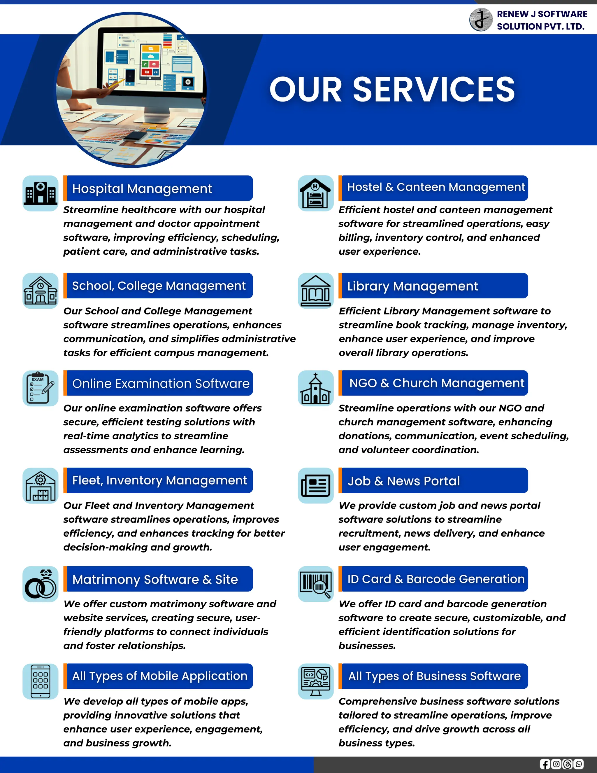 RENEW J SOFTWARE
SOLUTION PVT. LTD.
Our Fleet and Inventory Management
software streamlines operations, improves
efficiency, and enhances tracking for better
decision-making and growth.
Our online examination software offers
secure, efficient testing solutions with
real-time analytics to streamline
assessments and enhance learning.
Streamline healthcare with our hospital
management and doctor appointment
software, improving efficiency, scheduling,
patient care, and administrative tasks.
Our School and College Management
software streamlines operations, enhances
communication, and simplifies administrative
tasks for efficient campus management.
We develop all types of mobile apps,
providing innovative solutions that
enhance user experience, engagement,
and business growth.
We offer custom matrimony software and
website services, creating secure, user-
friendly platforms to connect individuals
and foster relationships.
We provide custom job and news portal
software solutions to streamline
recruitment, news delivery, and enhance
user engagement.
Streamline operations with our NGO and
church management software, enhancing
donations, communication, event scheduling,
and volunteer coordination.
Efficient hostel and canteen management
software for streamlined operations, easy
billing, inventory control, and enhanced
user experience.
Comprehensive business software solutions
tailored to streamline operations, improve
efficiency, and drive growth across all
business types.
We offer ID card and barcode generation
software to create secure, customizable, and
efficient identification solutions for
businesses.
Efficient Library Management software to
streamline book tracking, manage inventory,
enhance user experience, and improve
overall library operations.
 