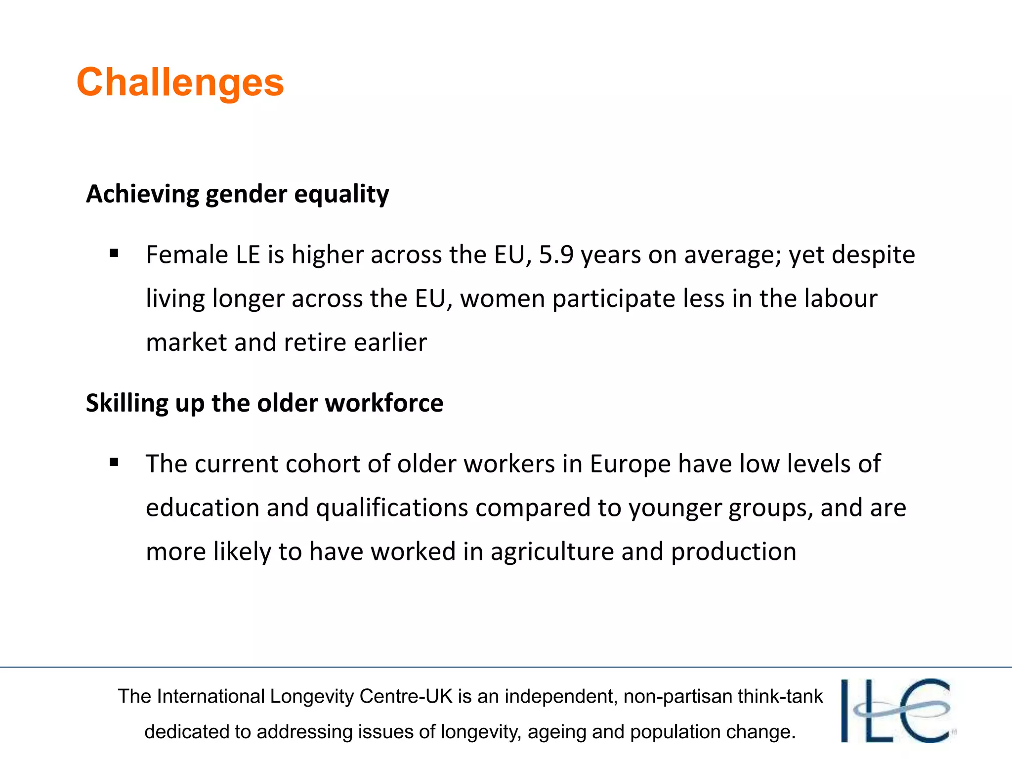 The International Longevity Centre-UK is an independent, non-partisan think-tank
dedicated to addressing issues of longevity, ageing and population change.
Challenges
Achieving gender equality
 Female LE is higher across the EU, 5.9 years on average; yet despite
living longer across the EU, women participate less in the labour
market and retire earlier
Skilling up the older workforce
 The current cohort of older workers in Europe have low levels of
education and qualifications compared to younger groups, and are
more likely to have worked in agriculture and production
 