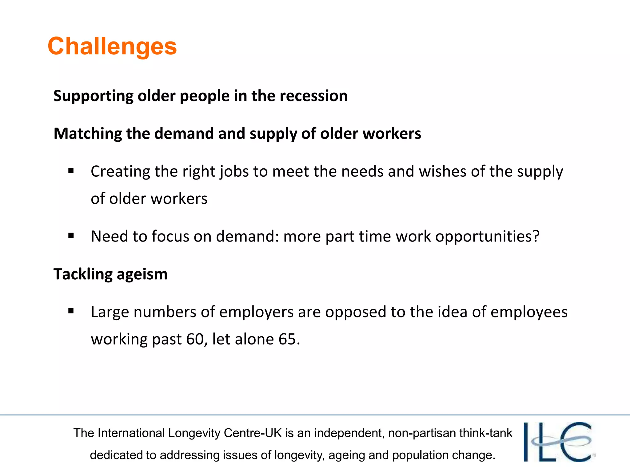 The International Longevity Centre-UK is an independent, non-partisan think-tank
dedicated to addressing issues of longevity, ageing and population change.
Challenges
Supporting older people in the recession
Matching the demand and supply of older workers
 Creating the right jobs to meet the needs and wishes of the supply
of older workers
 Need to focus on demand: more part time work opportunities?
Tackling ageism
 Large numbers of employers are opposed to the idea of employees
working past 60, let alone 65.
 