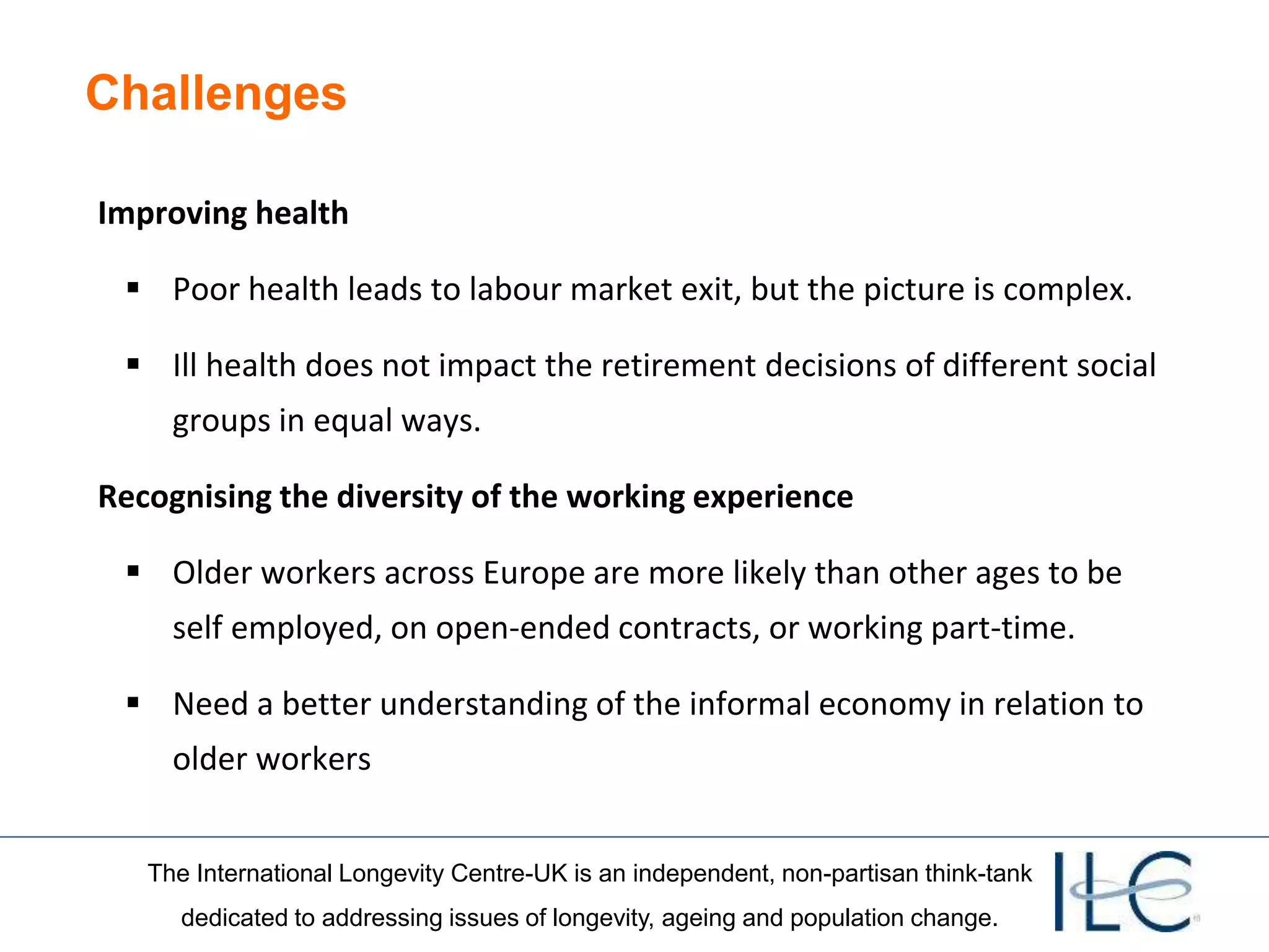The International Longevity Centre-UK is an independent, non-partisan think-tank
dedicated to addressing issues of longevity, ageing and population change.
Challenges
Improving health
 Poor health leads to labour market exit, but the picture is complex.
 Ill health does not impact the retirement decisions of different social
groups in equal ways.
Recognising the diversity of the working experience
 Older workers across Europe are more likely than other ages to be
self employed, on open-ended contracts, or working part-time.
 Need a better understanding of the informal economy in relation to
older workers
 