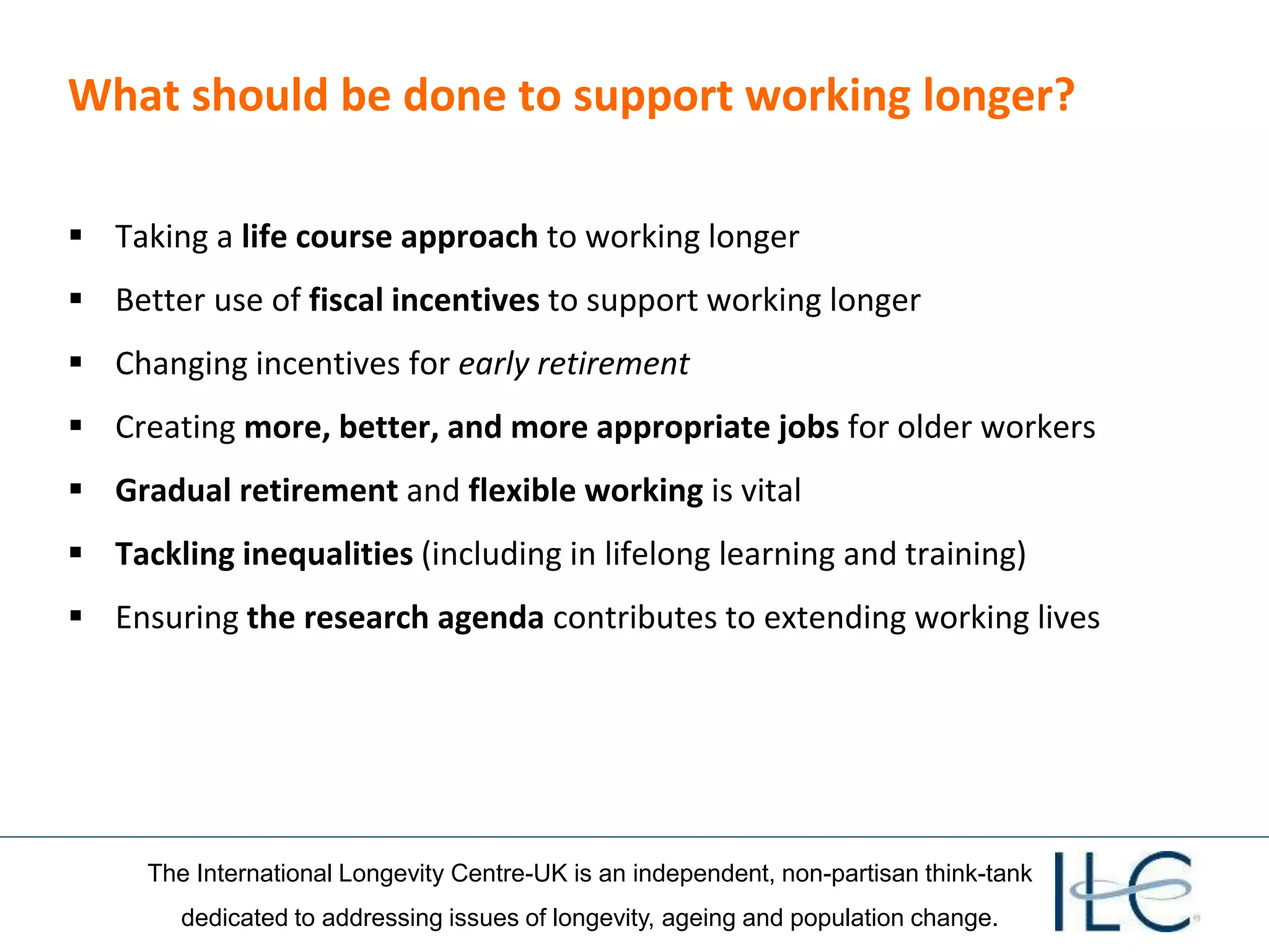 The International Longevity Centre-UK is an independent, non-partisan think-tank
dedicated to addressing issues of longevity, ageing and population change.
What should be done to support working longer?
 Taking a life course approach to working longer
 Better use of fiscal incentives to support working longer
 Changing incentives for early retirement
 Creating more, better, and more appropriate jobs for older workers
 Gradual retirement and flexible working is vital
 Tackling inequalities (including in lifelong learning and training)
 Ensuring the research agenda contributes to extending working lives
 