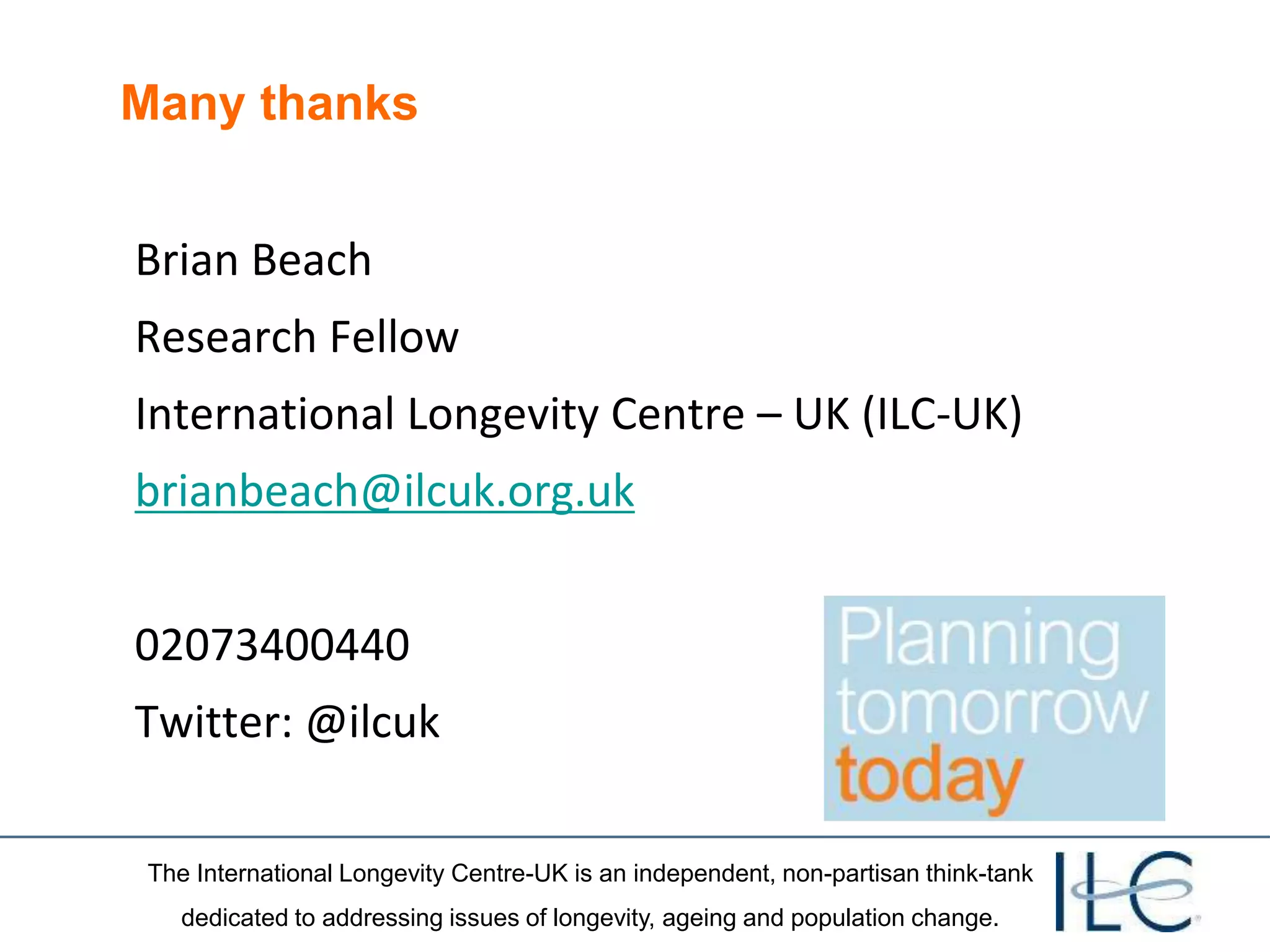 The International Longevity Centre-UK is an independent, non-partisan think-tank
dedicated to addressing issues of longevity, ageing and population change.
Many thanks
Brian Beach
Research Fellow
International Longevity Centre – UK (ILC-UK)
brianbeach@ilcuk.org.uk
02073400440
Twitter: @ilcuk
 