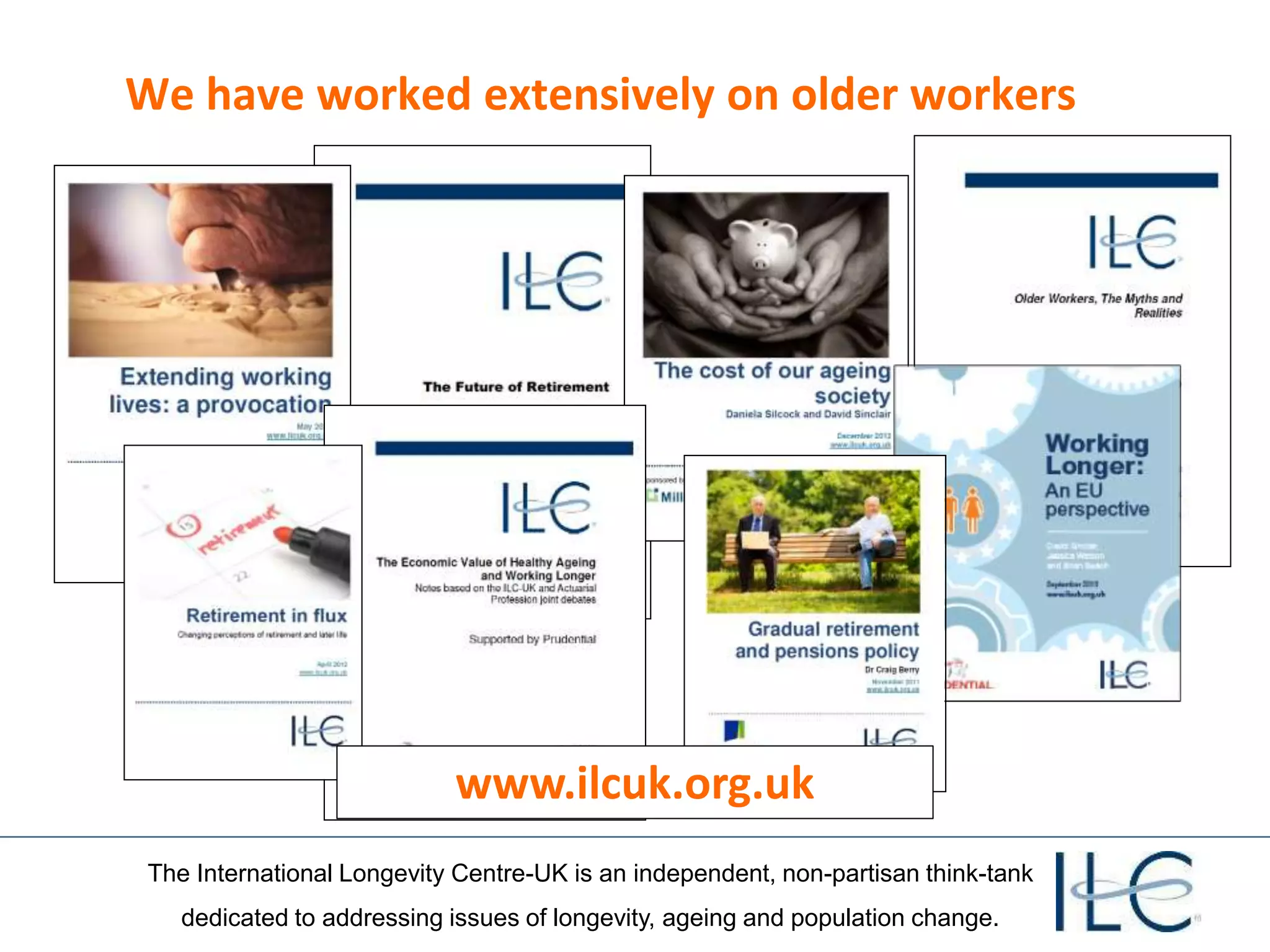 The International Longevity Centre-UK is an independent, non-partisan think-tank
dedicated to addressing issues of longevity, ageing and population change.
We have worked extensively on older workers
www.ilcuk.org.uk
 