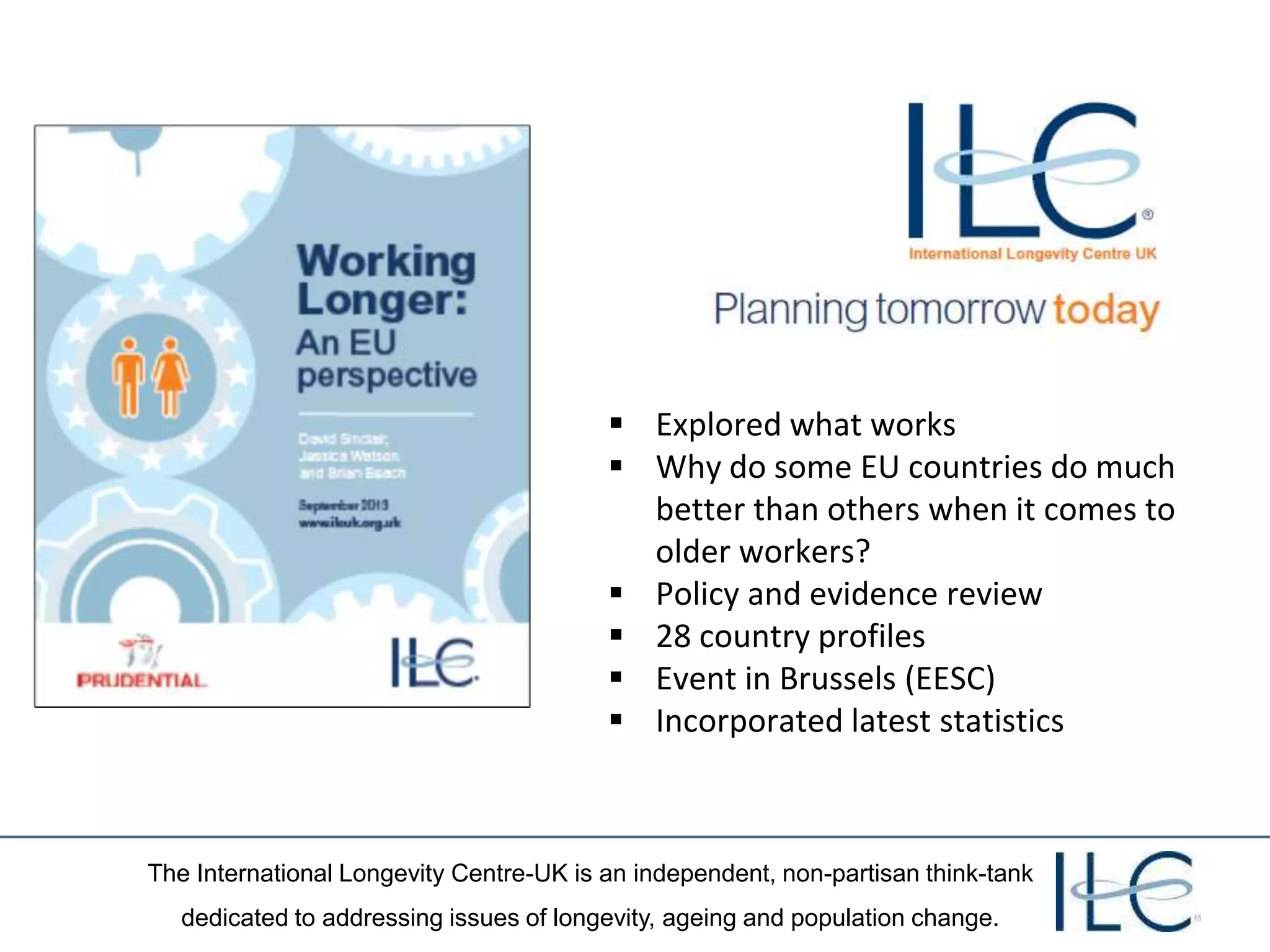 The International Longevity Centre-UK is an independent, non-partisan think-tank
dedicated to addressing issues of longevity, ageing and population change.
 Explored what works
 Why do some EU countries do much
better than others when it comes to
older workers?
 Policy and evidence review
 28 country profiles
 Event in Brussels (EESC)
 Incorporated latest statistics
 