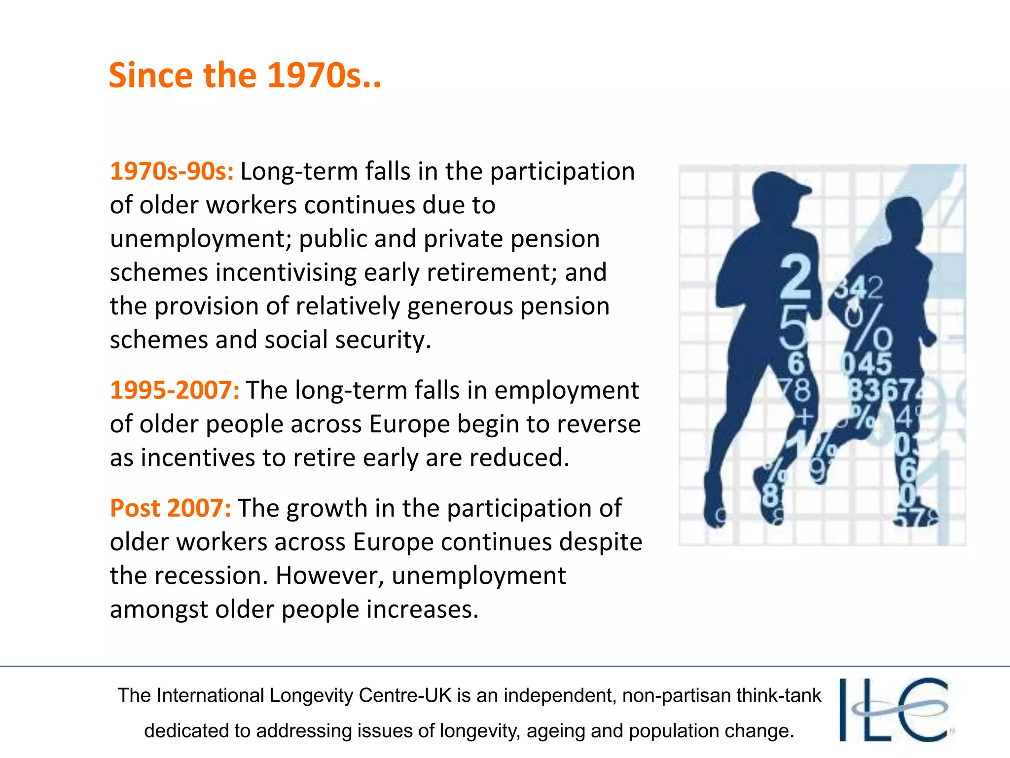 The International Longevity Centre-UK is an independent, non-partisan think-tank
dedicated to addressing issues of longevity, ageing and population change.
Since the 1970s..
1970s-90s: Long-term falls in the participation
of older workers continues due to
unemployment; public and private pension
schemes incentivising early retirement; and
the provision of relatively generous pension
schemes and social security.
1995-2007: The long-term falls in employment
of older people across Europe begin to reverse
as incentives to retire early are reduced.
Post 2007: The growth in the participation of
older workers across Europe continues despite
the recession. However, unemployment
amongst older people increases.
 