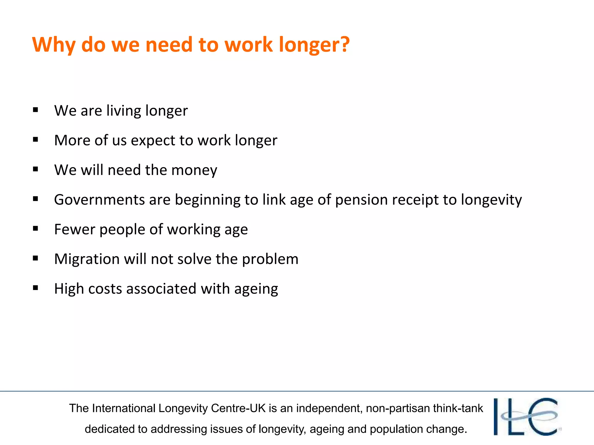 The International Longevity Centre-UK is an independent, non-partisan think-tank
dedicated to addressing issues of longevity, ageing and population change.
Why do we need to work longer?
 We are living longer
 More of us expect to work longer
 We will need the money
 Governments are beginning to link age of pension receipt to longevity
 Fewer people of working age
 Migration will not solve the problem
 High costs associated with ageing
 