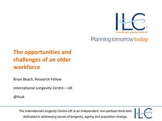 The International Longevity Centre-UK is an independent, non-partisan think-tank
dedicated to addressing issues of longevity, ageing and population change.
The opportunities and
challenges of an older
workforce
Brian Beach, Research Fellow
International Longevity Centre – UK
@ilcuk
 