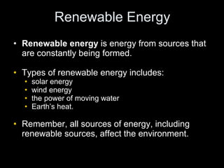 Renewable Energy Renewable energy  is energy from sources that are constantly being formed.   Types of renewable energy includes: solar energy wind energy the power of moving water Earth’s heat.  Remember, all sources of energy, including renewable sources, affect the environment. 