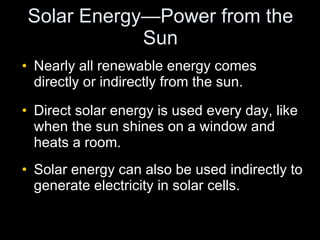 Solar Energy—Power from the Sun Nearly all renewable energy comes directly or indirectly from the sun. Direct solar energy is used every day, like when the sun shines on a window and heats a room. Solar energy can also be used indirectly to generate electricity in solar cells. 