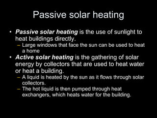 Passive solar heating Passive solar heating   is the use of sunlight to heat buildings directly. Large windows that face the sun can be used to heat a home Active solar heating   is the gathering of solar energy by collectors that are used to heat water or heat a building. A liquid is heated by the sun as it flows through solar collectors. The hot liquid is then pumped through heat exchangers, which heats water for the building. 
