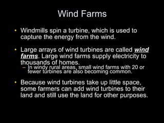 Wind Farms Windmills spin a turbine, which is used to capture the energy from the wind. Large arrays of wind turbines are called  wind farms . Large wind farms supply electricity to thousands of homes. In windy rural areas, small wind farms with 20 or fewer turbines are also becoming common. Because wind turbines take up little space, some farmers can add wind turbines to their land and still use the land for other purposes. 