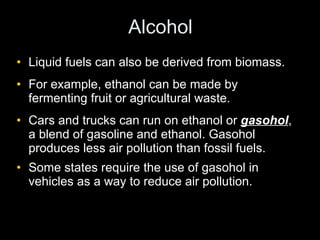 Alcohol Liquid fuels can also be derived from biomass. For example, ethanol can be made by fermenting fruit or agricultural waste.  Cars and trucks can run on ethanol or  gasohol , a blend of gasoline and ethanol. Gasohol produces less air pollution than fossil fuels. Some states require the use of gasohol in vehicles as a way to reduce air pollution. 
