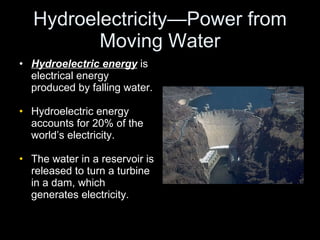 Hydroelectricity—Power from Moving Water Hydroelectric energy  is electrical energy produced by falling water. Hydroelectric energy accounts for 20% of the world’s electricity. The water in a reservoir is released to turn a turbine in a dam, which generates electricity. 