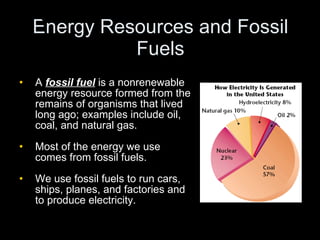 Energy Resources and Fossil Fuels A  fossil fuel  is a nonrenewable energy resource formed from the remains of organisms that lived long ago; examples include oil, coal, and natural gas. Most of the energy we use comes from fossil fuels. We use fossil fuels to run cars, ships, planes, and factories and to produce electricity. Chapter 17 