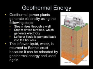 Geothermal Energy Geothermal power plants generate electricity using the following steps Steam rises through a well Steam drives turbines, which generate electricity Leftover liquid is pumped back into the hot rock The leftover liquid, water, is returned to Earth’s crust because it can be reheated by geothermal energy and used again. 