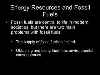 Energy Resources and Fossil Fuels Fossil fuels are central to life in modern societies, but there are two main problems with fossil fuels. The supply of fossil fuels is limited. Obtaining and using them has environmental consequences.  Chapter 17 