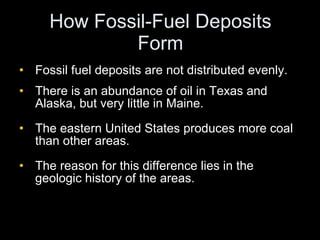 How Fossil-Fuel Deposits Form Fossil fuel deposits are not distributed evenly. There is an abundance of oil in Texas and Alaska, but very little in Maine. The eastern United States produces more coal than other areas. The reason for this difference lies in the geologic history of the areas. 
