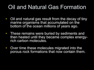 Oil and Natural Gas Formation Oil and natural gas result from the decay of tiny marine organisms that accumulated on the bottom of the ocean millions of years ago. These remains were buried by sediments and then heated until they became complex energy-rich carbon molecules. Over time these molecules migrated into the porous rock formations that now contain them. 