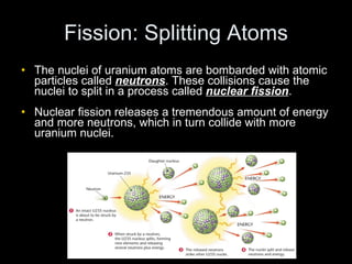 Fission: Splitting Atoms The nuclei of uranium atoms are bombarded with atomic particles called  neutrons . These collisions cause the nuclei to split in a process called  nuclear fission . Nuclear fission releases a tremendous amount of energy and more neutrons, which in turn collide with more uranium nuclei. 