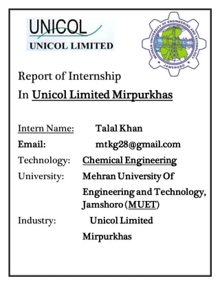 Report of Internship
In Unicol Limited Mirpurkhas
Intern Name: Talal Khan
Email: mtkg28@gmail.com
Technology: Chemical Engineering
University: Mehran University Of
Engineering and Technology,
Jamshoro (MUET)
Industry: Unicol Limited
Mirpurkhas
 