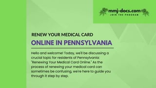 RENEW YOUR MEDICAL CARD
ONLINE IN PENNSYLVANIA
Hello and welcome! Today, we'll be discussing a
crucial topic for residents of Pennsylvania:
"Renewing Your Medical Card Online." As the
process of renewing your medical card can
sometimes be confusing, we're here to guide you
through it step by step.
 