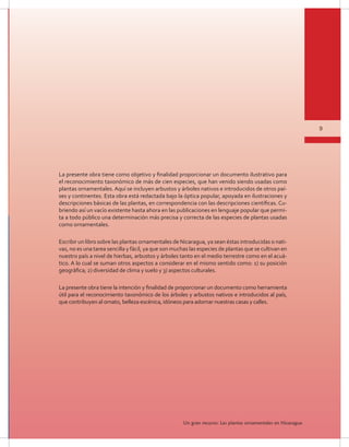 9
Un gran recurso: Las plantas ornamentales en Nicaragua
La presente obra tiene como objetivo y finalidad proporcionar un documento ilustrativo para
el reconocimiento taxonómico de más de cien especies, que han venido siendo usadas como
plantas ornamentales. Aquí se incluyen arbustos y árboles nativos e introducidos de otros paí-
ses y continentes. Esta obra está redactada bajo la óptica popular, apoyada en ilustraciones y
descripciones básicas de las plantas, en correspondencia con las descripciones científicas. Cu-
briendo así un vacío existente hasta ahora en las publicaciones en lenguaje popular que permi-
ta a todo público una determinación más precisa y correcta de las especies de plantas usadas
como ornamentales.
Escribir un libro sobre las plantas ornamentales de Nicaragua, ya sean éstas introducidas o nati-
vas, no es una tarea sencilla y fácil, ya que son muchas las especies de plantas que se cultivan en
nuestro país a nivel de hierbas, arbustos y árboles tanto en el medio terrestre como en el acuá-
tico. A lo cual se suman otros aspectos a considerar en el mismo sentido como: 1) su posición
geográfica; 2) diversidad de clima y suelo y 3) aspectos culturales.
La presente obra tiene la intención y finalidad de proporcionar un documento como herramienta
útil para el reconocimiento taxonómico de los árboles y arbustos nativos e introducidos al país,
que contribuyen al ornato, belleza escénica, idóneos para adornar nuestras casas y calles.
 