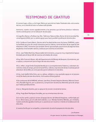 13
Un gran recurso: Las plantas ornamentales en Nicaragua
13
Un gran recurso: Las plantas ornamentales en Nicaragua
En primer lugar, a Dios y a la Virgen María por permitirnos haber finalizado este instrumento
técnico, sin su bendición esto no hubiera sido posible.
Asimismo, nuestro sincero agradecimiento a las personas que de forma directa e indirecta-
mente contribuyeron con la realización de esta obra.
Al magnífico Rector y Profesor Ing. Msc.TelémacoTalavera Siles, Rector de la Universidad Na-
cional Agraria (UNA), por su valioso apoyo para hacer posible la publicación de esta obra.
Al Dr. Guillermo Castro Marín, Decano de la Facultad de Recursos Humanos (FARENA), quien
ha facilitado las giras de campo necesarias para la colecta y toma de fotos de las especies del
Arboretum UNA, momentos que también hemos aprovechado para la toma de algunas fotos
de plantas ornamentales nativas y exóticas que incluimos en este libro.
Al Lic. Juan Pablo Martínez, Responsable Administrativo, ya que es muy importante el apoyo
brindado para el desarrollo de nuestras actividades de campo.
Al Ing. MSc Francisco Reyes, Jefe del Departamento de Manejo de Bosques y Ecosistemas, por
su apoyo y comprensión para el logro de este documento.
Al Lic. Infieri. Jorge Emilio Quezada Bonilla por su acompañamiento fraterno y voluntario du-
rante las visitas al campo, para la toma de fotos, colecta y reproducción de las muestras para el
arboretum de la UNA, así como para las que se utilizaron en esta obra.
Al Ing. José Adolfo Peña Ortiz, por su valioso, solidario y muy acertado apoyo en el proceso
inicial de diseño de este documento. A él nuestra infinita gratitud.
A los conductres de la FARENA, señores: Juan Ruiz, Ernesto Sequeira Moreno, Máximo Chava-
rría y Ronaldo Aguirre, por su paciencia y comprensión durante las diferentes giras de campo
que realizó periódicamente.
A la Lic. Margarita Sandino, por su apoyo en la revisión inicial de los textos.
Al Ing. Hugo René Rodríguez González, por sus orientaciones técnicas.
Con mucho cariño y aprecio sincero al equipo técnico de Editorial Hispamer, conformado por
la Lic. Alicia Casco, por el cuido de la edición; y Lic. Wendys Karolina Méndez, por el diseño;
nuestro profundo agradecimiento por su paciencia con nosotros e interés en la elaboración de
esta obra.
A nuestra familia por su compañía y comprensión durante la preparación de esta obra.
LosAutores
TESTIMONIO DE GRATITUD
 