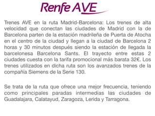 Trenes AVE en la ruta Madrid-Barcelona: Los trenes de alta
velocidad que conectan las ciudades de Madrid con la de
Barcelona parten de la estación madrileña de Puerta de Atocha
en el centro de la ciudad y llegan a la ciudad de Barcelona 2
horas y 30 minutos después siendo la estación de llegada la
barcelonesa Barcelona Sants. El trayecto entre estas 2
ciudades cuesta con la tarifa promocional más barata 32€. Los
trenes utilizados en dicha ruta son los avanzados trenes de la
compañía Siemens de la Serie 130.

Se trata de la ruta que ofrece una mejor frecuencia, teniendo
como principales paradas intermedias las ciudades de
Guadalajara, Calatayud, Zaragoza, Lerida y Tarragona.
 
