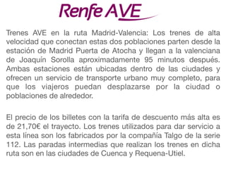 Trenes AVE en la ruta Madrid-Valencia: Los trenes de alta
velocidad que conectan estas dos poblaciones parten desde la
estación de Madrid Puerta de Atocha y llegan a la valenciana
de Joaquín Sorolla aproximadamente 95 minutos después.
Ambas estaciones están ubicadas dentro de las ciudades y
ofrecen un servicio de transporte urbano muy completo, para
que los viajeros puedan desplazarse por la ciudad o
poblaciones de alrededor.

El precio de los billetes con la tarifa de descuento más alta es
de 21,70€ el trayecto. Los trenes utilizados para dar servicio a
esta línea son los fabricados por la compañía Talgo de la serie
112. Las paradas intermedias que realizan los trenes en dicha
ruta son en las ciudades de Cuenca y Requena-Utiel.
 