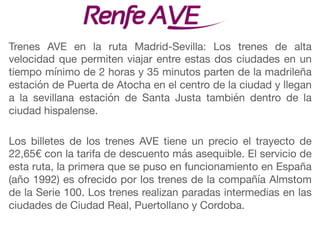 Trenes AVE en la ruta Madrid-Sevilla: Los trenes de alta
velocidad que permiten viajar entre estas dos ciudades en un
tiempo mínimo de 2 horas y 35 minutos parten de la madrileña
estación de Puerta de Atocha en el centro de la ciudad y llegan
a la sevillana estación de Santa Justa también dentro de la
ciudad hispalense.

Los billetes de los trenes AVE tiene un precio el trayecto de
22,65€ con la tarifa de descuento más asequible. El servicio de
esta ruta, la primera que se puso en funcionamiento en España
(año 1992) es ofrecido por los trenes de la compañía Almstom
de la Serie 100. Los trenes realizan paradas intermedias en las
ciudades de Ciudad Real, Puertollano y Cordoba.
 