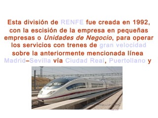 Esta división de  RENFE  fue creada en 1992, con la escisión de la empresa en pequeñas empresas o  Unidades de Negocio , para operar los servicios con trenes de  gran velocidad  sobre la anteriormente mencionada línea  Madrid – Sevilla  vía  Ciudad Real ,  Puertollano  y  Córdoba . 