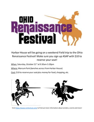Harbor House will be going on a weekend Field trip to the Ohio
Renaissance Festival! Make sure you sign up ASAP with $10 to
reserve your seat!
When: Saturday, October 21st
at9:30am-5:30pm
Where: MarcumPark (benches across fromHarbor House)
Cost: $10 to reserveyour seatplus money for food, shopping, etc.
Visit https://www.renfestival.com/ to find out more information about vendors, events and more!
 