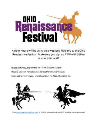 Harbor House will be going on a weekend Field trip to the Ohio
Renaissance Festival! Make sure you sign up ASAP with $10 to
reserve your seat!
When: Saturday, September 22nd
from9:30am-5:30pm
Where: MarcumPark (benches across fromHarbor House)
Cost: $10 to reserveyour seatplus money for food, shopping, etc.
Visit https://www.renfestival.com/ to find out more information about vendors, events and more!
 