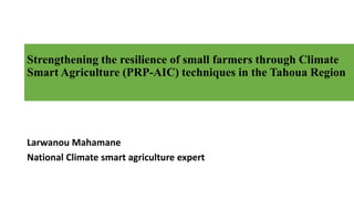 Strengthening the resilience of small farmers through Climate
Smart Agriculture (PRP-AIC) techniques in the Tahoua Region
Larwanou Mahamane
National Climate smart agriculture expert
 