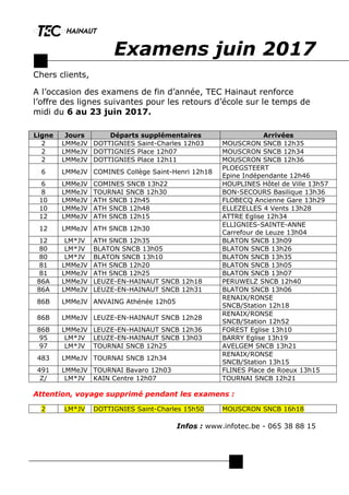 Examens juin 2017
Chers clients,
A l’occasion des examens de fin d’année, TEC Hainaut renforce
l’offre des lignes suivantes pour les retours d’école sur le temps de
midi du 6 au 23 juin 2017.
Attention, voyage supprimé pendant les examens :
Infos : www.infotec.be - 065 38 88 15
Ligne Jours Départs supplémentaires Arrivées
2 LMMeJV DOTTIGNIES Saint-Charles 12h03 MOUSCRON SNCB 12h35
2 LMMeJV DOTTIGNIES Place 12h07 MOUSCRON SNCB 12h34
2 LMMeJV DOTTIGNIES Place 12h11 MOUSCRON SNCB 12h36
6 LMMeJV COMINES Collège Saint-Henri 12h18
PLOEGSTEERT
Epine Indépendante 12h46
6 LMMeJV COMINES SNCB 13h22 HOUPLINES Hôtel de Ville 13h57
8 LMMeJV TOURNAI SNCB 12h30 BON-SECOURS Basilique 13h36
10 LMMeJV ATH SNCB 12h45 FLOBECQ Ancienne Gare 13h29
10 LMMeJV ATH SNCB 12h48 ELLEZELLES 4 Vents 13h28
12 LMMeJV ATH SNCB 12h15 ATTRE Eglise 12h34
12 LMMeJV ATH SNCB 12h30
ELLIGNIES-SAINTE-ANNE
Carrefour de Leuze 13h04
12 LM*JV ATH SNCB 12h35 BLATON SNCB 13h09
80 LM*JV BLATON SNCB 13h05 BLATON SNCB 13h26
80 LM*JV BLATON SNCB 13h10 BLATON SNCB 13h35
81 LMMeJV ATH SNCB 12h20 BLATON SNCB 13h05
81 LMMeJV ATH SNCB 12h25 BLATON SNCB 13h07
86A LMMeJV LEUZE-EN-HAINAUT SNCB 12h18 PERUWELZ SNCB 12h40
86A LMMeJV LEUZE-EN-HAINAUT SNCB 12h31 BLATON SNCB 13h06
86B LMMeJV ANVAING Athénée 12h05
RENAIX/RONSE
SNCB/Station 12h18
86B LMMeJV LEUZE-EN-HAINAUT SNCB 12h28
RENAIX/RONSE
SNCB/Station 12h52
86B LMMeJV LEUZE-EN-HAINAUT SNCB 12h36 FOREST Eglise 13h10
95 LM*JV LEUZE-EN-HAINAUT SNCB 13h03 BARRY Eglise 13h19
97 LM*JV TOURNAI SNCB 12h25 AVELGEM SNCB 13h21
483 LMMeJV TOURNAI SNCB 12h34
RENAIX/RONSE
SNCB/Station 13h15
491 LMMeJV TOURNAI Bavaro 12h03 FLINES Place de Roeux 13h15
Z/ LM*JV KAIN Centre 12h07 TOURNAI SNCB 12h21
2 LM*JV DOTTIGNIES Saint-Charles 15h50 MOUSCRON SNCB 16h18
 