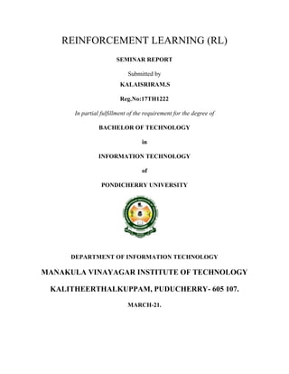 REINFORCEMENT LEARNING (RL)
SEMINAR REPORT
Submitted by
KALAISRIRAM.S
Reg.No:17TH1222
In partial fulfillment of the requirement for the degree of
BACHELOR OF TECHNOLOGY
in
INFORMATION TECHNOLOGY
of
PONDICHERRY UNIVERSITY
DEPARTMENT OF INFORMATION TECHNOLOGY
MANAKULA VINAYAGAR INSTITUTE OF TECHNOLOGY
KALITHEERTHALKUPPAM, PUDUCHERRY- 605 107.
MARCH-21.
 