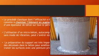 • Le procédé classique dont l’efficacité a été largement vérifié par l’expérience,
consiste à chemiser l’élément en augmentant sa section par mise en œuvre
d’une épaisseur de béton sur tout le périmètre de l’élément primitif.
• L’utilisation d’un micro-béton, autocompactable, pour remplir les interstices
sans mode de vibration, peut s’avérer essentielle.
• La préparation du support est très importante, il est donc nécessaire de faire
des décaissés dans le béton pour améliorer la transmission des efforts, de
traiter les surfaces avec une peinture primaire de résine époxy
 
