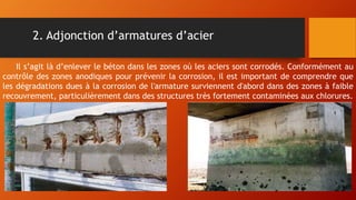 2. Adjonction d’armatures d’acier
Il s’agit là d’enlever le béton dans les zones où les aciers sont corrodés. Conformément au
contrôle des zones anodiques pour prévenir la corrosion, il est important de comprendre que
les dégradations dues à la corrosion de l'armature surviennent d'abord dans des zones à faible
recouvrement, particulièrement dans des structures très fortement contaminées aux chlorures.
 