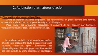 2. Adjonction d’armatures d’acier
 Elimination des zones dégradées :
Avant de réparer les zones dégradées, les revêtements en place doivent être retirés,
sur toute la surface, par un moyen mécanique ou chimique .
Pour traiter les armatures corrodées, il convient de les dégager par burinage,
repiquage ou bouchardage, jet d'eau ou sablage.
les surfaces de béton sont ensuite nettoyées,
afin de faire disparaître toute poussière ou toute
souillure, subsistant après l'élimination des
bétons dégradés. Ce nettoyage peut être réalisé
par voie humide ou sèche (brossage et soufflage).
 