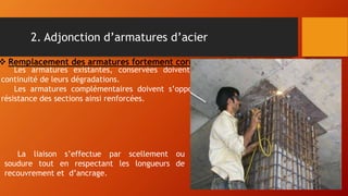 2. Adjonction d’armatures d’acier
Les armatures existantes, conservées doivent êtres bien soignées, afin éviter une
continuité de leurs dégradations.
Les armatures complémentaires doivent s’opposer à la fissuration et contribuer à la
résistance des sections ainsi renforcées.
 Remplacement des armatures fortement corrodées :
La liaison s’effectue par scellement ou
soudure tout en respectant les longueurs de
recouvrement et d’ancrage.
 